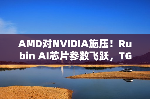 AMD对NVIDIA施压！Rubin AI芯片参数飞跃，TGP与带宽飙升
