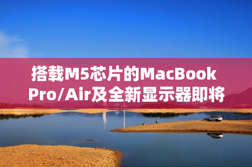搭载M5芯片的MacBook Pro/Air及全新显示器即将量产发布
