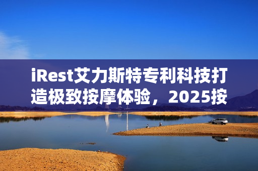 iRest艾力斯特专利科技打造极致按摩体验，2025按摩椅推荐