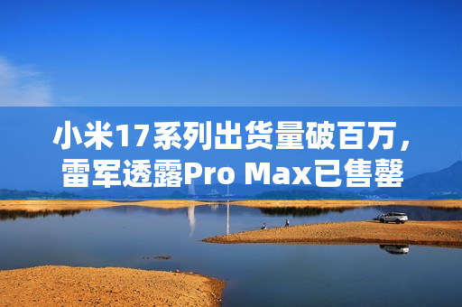 小米17系列出货量破百万，雷军透露Pro Max已售罄