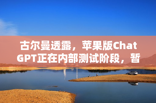 古尔曼透露，苹果版ChatGPT正在内部测试阶段，暂无公开发布计划