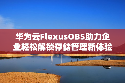 华为云FlexusOBS助力企业轻松解锁存储管理新体验