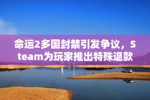 命运2多国封禁引发争议，Steam为玩家推出特殊退款政策