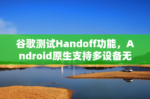 谷歌测试Handoff功能，Android原生支持多设备无缝任务切换