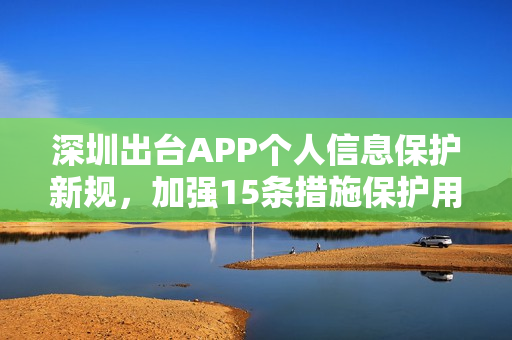深圳出台APP个人信息保护新规，加强15条措施保护用户隐私安全
