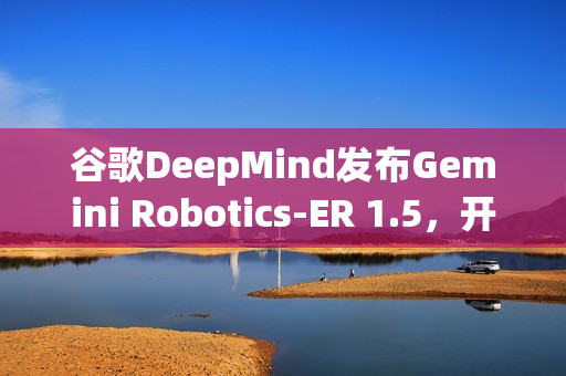 谷歌DeepMind发布Gemini Robotics-ER 1.5，开放具身推理模型亮相