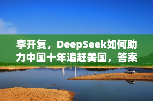 李开复,DeepSeek如何助力中国十年追赶美国,答案聚焦开源创新之道 李开复,DeepSeek如何助力中国十年追赶美国,答案聚焦开源创新之道