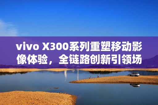 vivo X300系列重塑移动影像体验，全链路创新引领场景化创作新纪元