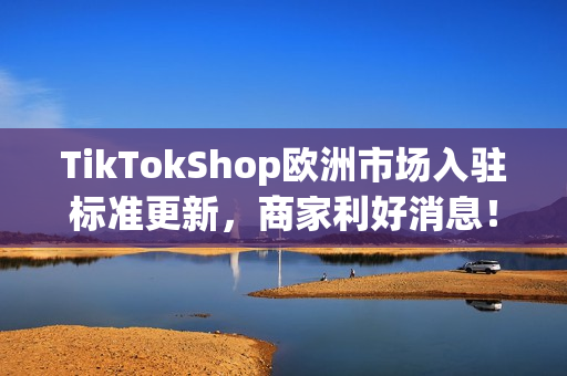 TikTokShop欧洲市场入驻标准更新，商家利好消息！
