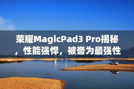 荣耀MagicPad3 Pro揭秘，性能强悍，被誉为最强性能平板