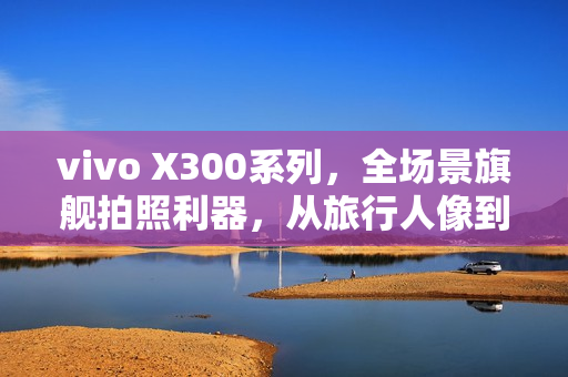 vivo X300系列，全场景旗舰拍照利器，从旅行人像到舞台追焦的极致体验