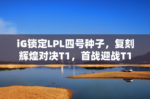 iG锁定LPL四号种子，复刻辉煌对决T1，首战迎战T1！