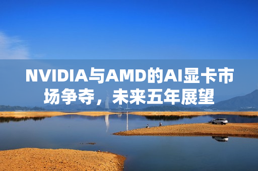 NVIDIA与AMD的AI显卡市场争夺，未来五年展望