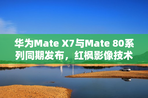华为Mate X7与Mate 80系列同期发布，红枫影像技术亮相，引领时代新潮流