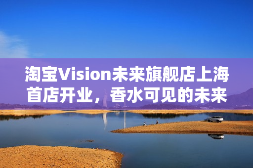 淘宝Vision未来旗舰店上海首店开业，香水可见的未来体验