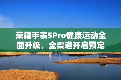 荣耀手表5Pro健康运动全面升级，全渠道开启预定