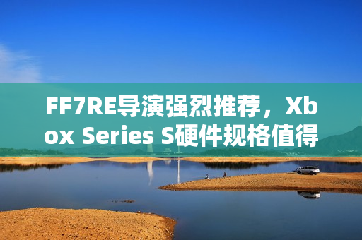 FF7RE导演强烈推荐，Xbox Series S硬件规格值得信赖