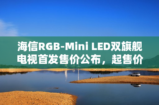 海信RGB-Mini LED双旗舰电视首发售价公布，起售价15999元起