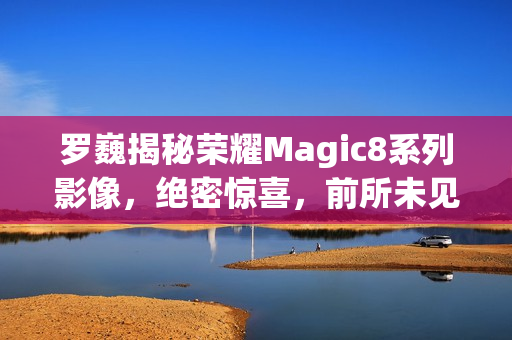 罗巍揭秘荣耀Magic8系列影像，绝密惊喜，前所未见