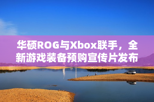 华硕ROG与Xbox联手，全新游戏装备预购宣传片发布，10月16日正式发售！