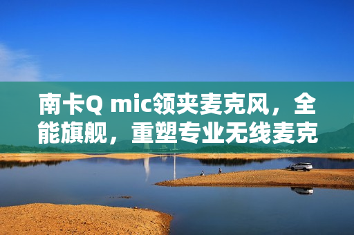 南卡Q mic领夹麦克风，全能旗舰，重塑专业无线麦克风新标杆
