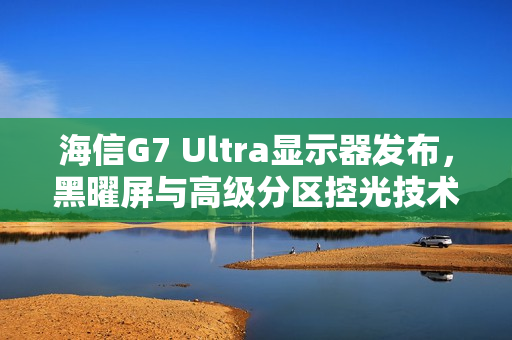 海信G7 Ultra显示器发布，黑曜屏与高级分区控光技术引领画质革新，树立3K价位新标杆