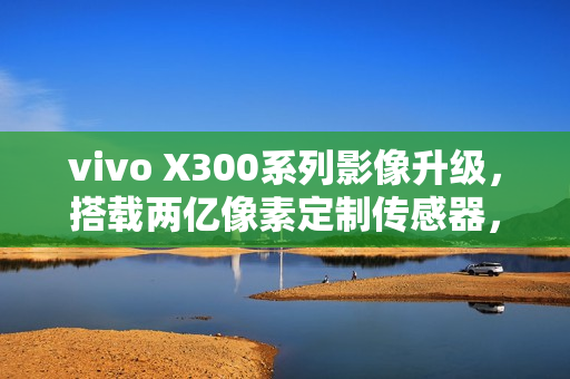 vivo X300系列影像升级，搭载两亿像素定制传感器，重塑视觉体验。