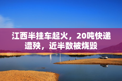 江西半挂车起火，20吨快递遭殃，近半数被烧毁