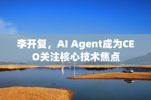 李开复，AI Agent成为CEO关注核心技术焦点