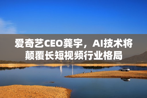 爱奇艺CEO龚宇，AI技术将颠覆长短视频行业格局