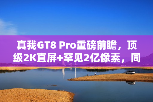 真我GT8 Pro重磅前瞻，顶级2K直屏+罕见2亿像素，同档竞品难以匹敌