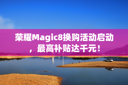 荣耀Magic8换购活动启动，最高补贴达千元！