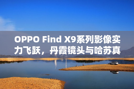 OPPO Find X9系列影像实力飞跃，丹霞镜头与哈苏真2亿像素镜头强强联合