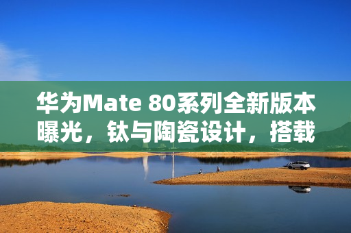 华为Mate 80系列全新版本曝光，钛与陶瓷设计，搭载新一代网络架构