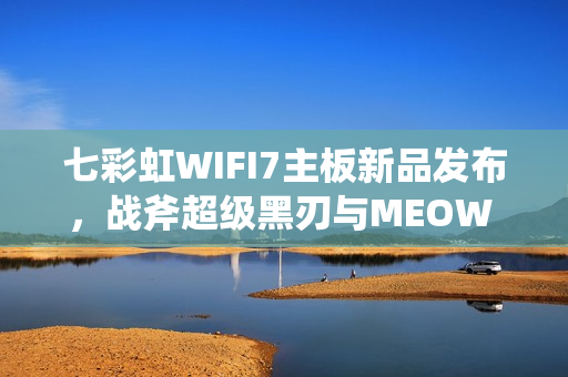 七彩虹WIFI7主板新品发布，战斧超级黑刃与MEOW B850震撼上市，首发价格799元起
