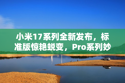 小米17系列全新发布，标准版惊艳蜕变，Pro系列妙享背屏技术全系升级