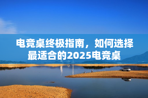 电竞桌终极指南，如何选择最适合的2025电竞桌