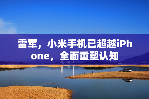 雷军，小米手机已超越iPhone，全面重塑认知