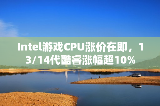 Intel游戏CPU涨价在即，13/14代酷睿涨幅超10%