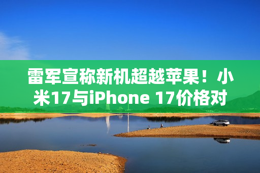 雷军宣称新机超越苹果！小米17与iPhone 17价格对比，你会选择购买谁？