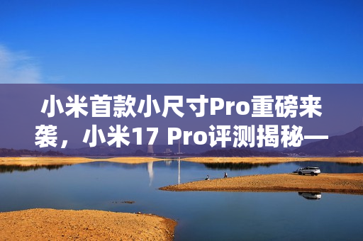 小米首款小尺寸Pro重磅来袭，小米17 Pro评测揭秘——小屏不妥协，5X长焦加持的魅力体验