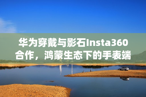 华为穿戴与影石Insta360合作，鸿蒙生态下的手表端App实现运动影像智能操控