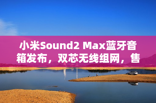 小米Sound2 Max蓝牙音箱发布，双芯无线组网，售价仅1999元