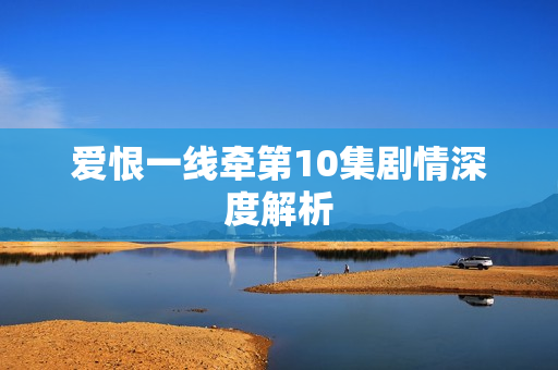 爱恨一线牵第10集剧情深度解析 爱恨一线牵第10集剧情深度解析