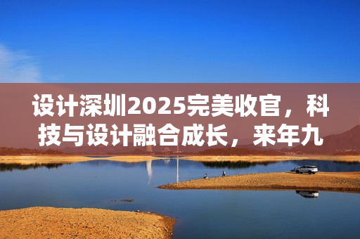 设计深圳2025完美收官，科技与设计融合成长，来年九月再聚首