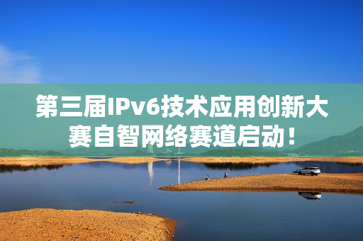 第三届IPv6技术应用创新大赛自智网络赛道启动！
