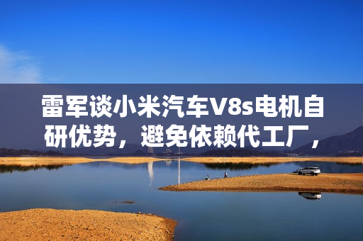 雷军谈小米汽车V8s电机自研优势，避免依赖代工厂，彰显自主研发实力