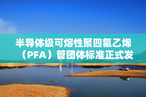 半导体级可熔性聚四氟乙烯(PFA)管团体标准正式发布 半导体级可熔性聚四氟乙烯(PFA)管团体标准正式发布