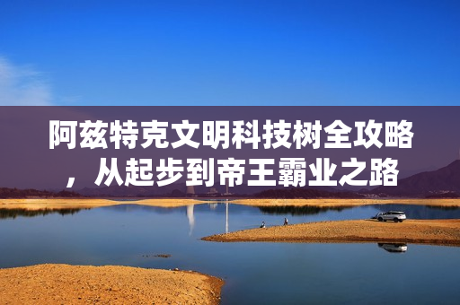 阿兹特克文明科技树全攻略，从起步到帝王霸业之路