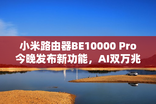 小米路由器BE10000 Pro今晚发布新功能，AI双万兆与个人轻存储体验升级